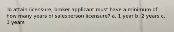 To attain licensure, broker applicant must have a minimum of how many years of salesperson licensure? a. 1 year b. 2 years c. 3 years