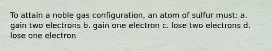 To attain a noble gas configuration, an atom of sulfur must: a. gain two electrons b. gain one electron c. lose two electrons d. lose one electron