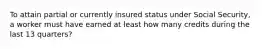 To attain partial or currently insured status under Social Security, a worker must have earned at least how many credits during the last 13 quarters?