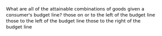 What are all of the attainable combinations of goods given a consumer's budget line? those on or to the left of the budget line those to the left of the budget line those to the right of the budget line