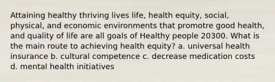 Attaining healthy thriving lives life, health equity, social, physical, and economic environments that promotre good health, and quality of life are all goals of Healthy people 20300. What is the main route to achieving health equity? a. universal health insurance b. cultural competence c. decrease medication costs d. mental health initiatives