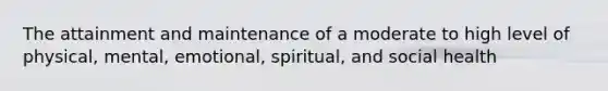 The attainment and maintenance of a moderate to high level of physical, mental, emotional, spiritual, and social health