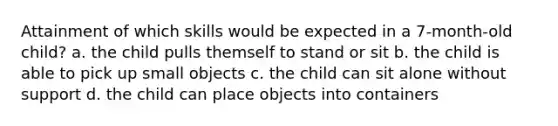 Attainment of which skills would be expected in a 7-month-old child? a. the child pulls themself to stand or sit b. the child is able to pick up small objects c. the child can sit alone without support d. the child can place objects into containers