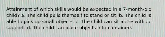 Attainment of which skills would be expected in a 7-month-old child? a. The child pulls themself to stand or sit. b. The child is able to pick up small objects. c. The child can sit alone without support. d. The child can place objects into containers.