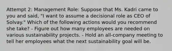 Attempt 2: Management Role: Suppose that Ms. Kadri came to you and said, "I want to assume a decisional role as CEO of Solvay." Which of the following actions would you recommend she take? - Figure out how many employees are needed on various sustainability projects. - Hold an all-company meeting to tell her employees what the next sustainability goal will be.