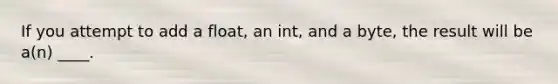 If you attempt to add a float, an int, and a byte, the result will be a(n) ____.