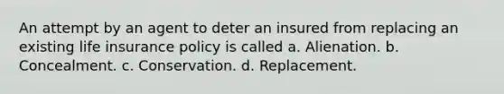 An attempt by an agent to deter an insured from replacing an existing life insurance policy is called a. Alienation. b. Concealment. c. Conservation. d. Replacement.