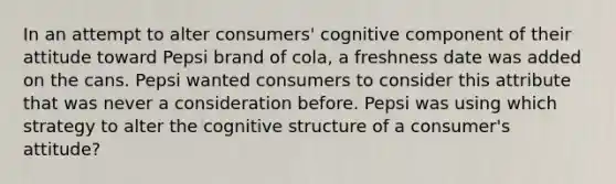 In an attempt to alter consumers' cognitive component of their attitude toward Pepsi brand of cola, a freshness date was added on the cans. Pepsi wanted consumers to consider this attribute that was never a consideration before. Pepsi was using which strategy to alter the cognitive structure of a consumer's attitude?