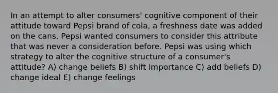 In an attempt to alter consumers' cognitive component of their attitude toward Pepsi brand of cola, a freshness date was added on the cans. Pepsi wanted consumers to consider this attribute that was never a consideration before. Pepsi was using which strategy to alter the cognitive structure of a consumer's attitude? A) change beliefs B) shift importance C) add beliefs D) change ideal E) change feelings