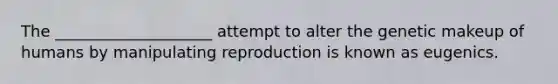 The ____________________ attempt to alter the genetic makeup of humans by manipulating reproduction is known as eugenics.