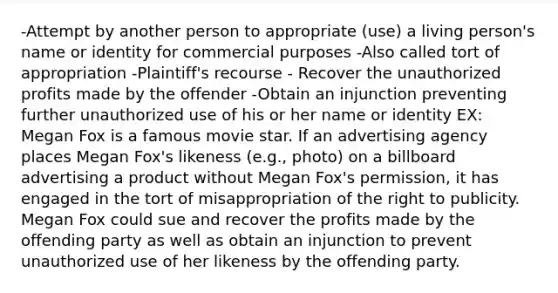 -Attempt by another person to appropriate (use) a living person's name or identity for commercial purposes -Also called tort of appropriation -Plaintiff's recourse - Recover the unauthorized profits made by the offender -Obtain an injunction preventing further unauthorized use of his or her name or identity EX: Megan Fox is a famous movie star. If an advertising agency places Megan Fox's likeness (e.g., photo) on a billboard advertising a product without Megan Fox's permission, it has engaged in the tort of misappropriation of the right to publicity. Megan Fox could sue and recover the profits made by the offending party as well as obtain an injunction to prevent unauthorized use of her likeness by the offending party.