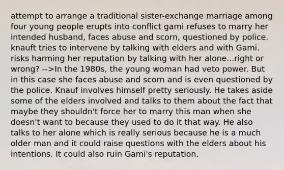 attempt to arrange a traditional sister-exchange marriage among four young people erupts into conflict gami refuses to marry her intended husband, faces abuse and scorn, questioned by police. knauft tries to intervene by talking with elders and with Gami. risks harming her reputation by talking with her alone...right or wrong? -->In the 1980s, the young woman had veto power. But in this case she faces abuse and scorn and is even questioned by the police. Knauf involves himself pretty seriously. He takes aside some of the elders involved and talks to them about the fact that maybe they shouldn't force her to marry this man when she doesn't want to because they used to do it that way. He also talks to her alone which is really serious because he is a much older man and it could raise questions with the elders about his intentions. It could also ruin Gami's reputation.