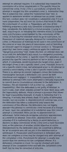 Attempt An attempt requires: i) A substantial step toward the commission of a crime; coupled with ii) The specific intent to commit the crime. If the crime is successfully completed, the attempt is merged into the completed crime. 1. Substantial Step Test A subjective test, called the "substantial step" test, is applied to determine whether an attempt has occurred. Under this test, conduct does not constitute a substantial step if it is in mere preparation; the act must be conduct that tends to effect the commission of a crime. a. Preparatory acts Any of the following preparatory acts may constitute a substantial step if they corroborate the defendant's criminal purpose: i) Lying in wait, searching for, or following the intended victim; ii) Unlawful entry into the place contemplated for the commission of the crime; iii) Enticing the intended victim to go to such place; iv) Possession of materials specially designed for committing the crime; v) Possession of materials to be used in the commission of the crime at or near the place of commission; and vi) Soliciting an innocent agent to engage in criminal conduct. b. "Dangerous proximity" test Some states continue to apply the traditional "dangerous proximity" test. Under this test, an attempt does not occur until the defendant's acts result in a dangerous proximity to completion of the crime. 2. Specific Intent The defendant must possess the specific intent to perform an act or attain a result, which, if completed, would constitute the target crime, even if the target crime is not a specific-intent crime. Example: Arson is not a specific-intent crime, but attempted arson is. An attempt to commit a strict-liability crime is also a specific-intent crime. There is no attempt to commit negligent crimes like involuntary manslaughter because a defendant's act cannot be both intentional and negligent. 3. Impossibility Impossibility is not a defense to attempt if the crime attempted is factually impossible to commit due to circumstances unknown to the defendant. If, however, the act intended is not a crime (i.e., a legal impossibility), then the defendant is not guilty of attempt. In such a case, even when statutes purport to have done away with the impossibility defense, there is always a provision that allows for legal impossibility. Example: D shoots V, believing that V is sleeping. V actually was already dead. D is guilty of attempted murder, but not murder. 4. Abandonment At common law, once the defendant has taken a substantial step toward the commission of the offense, the defendant may not legally abandon the attempt to commit the crime because of a change of heart. Upon the completion of a substantial step, the crime of attempt is completed; there can be no abandonment or withdrawal. Some states do recognize voluntary abandonment as a defense to attempt. Even then, abandonment is not voluntary if it is motivated by a desire to avoid detection, a decision to delay commission of the crime until a more favorable time, or the selection of another similar objective or victim. Abandonment by the defendant does not constitute a defense for an accomplice who did not join in the abandonment or withdrawal. 5. Prosecution and Punishment A defendant who does not complete a crime may be charged only with attempt of the completed crime. Punishment for attempt is usually less severe than the sentence for the completed offense. If a defendant completes a crime, he may be charged with both attempt of the completed crime and with the completed crime itself, but he may be convicted of only one.