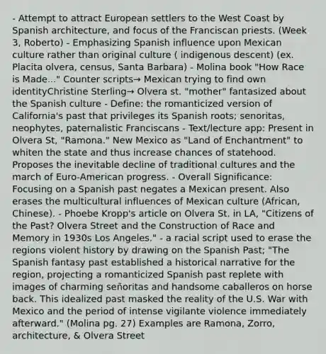 - Attempt to attract European settlers to the West Coast by Spanish architecture, and focus of the Franciscan priests. (Week 3, Roberto) - Emphasizing Spanish influence upon Mexican culture rather than original culture ( indigenous descent) (ex. Placita olvera, census, Santa Barbara) - Molina book "How Race is Made..." Counter scripts→ Mexican trying to find own identityChristine Sterling→ Olvera st. "mother" fantasized about the Spanish culture - Define: the romanticized version of California's past that privileges its Spanish roots; senoritas, neophytes, paternalistic Franciscans - Text/lecture app: Present in Olvera St, "Ramona." New Mexico as "Land of Enchantment" to whiten the state and thus increase chances of statehood. Proposes the inevitable decline of traditional cultures and the march of Euro-American progress. - Overall Significance: Focusing on a Spanish past negates a Mexican present. Also erases the multicultural influences of Mexican culture (African, Chinese). - Phoebe Kropp's article on Olvera St. in LA, "Citizens of the Past? Olvera Street and the Construction of Race and Memory in 1930s Los Angeles." - a racial script used to erase the regions violent history by drawing on the Spanish Past; "The Spanish fantasy past established a historical narrative for the region, projecting a romanticized Spanish past replete with images of charming señoritas and handsome caballeros on horse back. This idealized past masked the reality of the U.S. War with Mexico and the period of intense vigilante violence immediately afterward." (Molina pg. 27) Examples are Ramona, Zorro, architecture, & Olvera Street