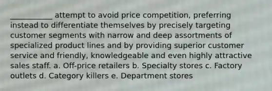 ___________ attempt to avoid price competition, preferring instead to differentiate themselves by precisely targeting customer segments with narrow and deep assortments of specialized product lines and by providing superior customer service and friendly, knowledgeable and even highly attractive sales staff. a. Off-price retailers b. Specialty stores c. Factory outlets d. Category killers e. Department stores