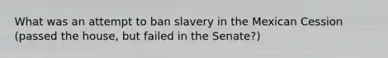 What was an attempt to ban slavery in the Mexican Cession (passed the house, but failed in the Senate?)