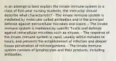 In an attempt to best explain the innate immune system to a class of first-year nursing students, the instructor should describe what characteristic? - The innate immune system is mediated by molecules called antibodies and is the principal defense against extracellular microbes and toxins. - The innate immune system is mediated by specific T-cells and defends against intracellular microbes such as viruses. - The response of the innate immune system is rapid, usually within minutes to hours, and prevents the establishment of infection and deeper tissue penetration of microorganisms. - The innate immune system consists of lymphocytes and their products, including antibodies.