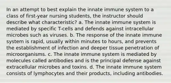 In an attempt to best explain the innate immune system to a class of first-year nursing students, the instructor should describe what characteristic? a. The innate immune system is mediated by specific T-cells and defends against intracellular microbes such as viruses. b. The response of the innate immune system is rapid, usually within minutes to hours, and prevents the establishment of infection and deeper tissue penetration of microorganisms. c. The innate immune system is mediated by molecules called antibodies and is the principal defense against extracellular microbes and toxins. d. The innate immune system consists of lymphocytes and their products, including antibodies.