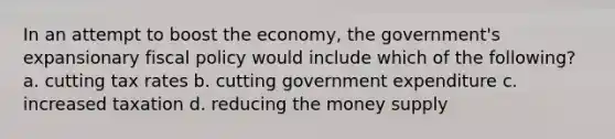 In an attempt to boost the economy, the government's expansionary fiscal policy would include which of the following? a. cutting tax rates b. cutting government expenditure c. increased taxation d. reducing the money supply