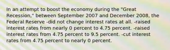 In an attempt to boost the economy during the "Great Recession," between September 2007 and December 2008, the Federal Reserve -did not change interest rates at all. -raised interest rates from nearly 0 percent to 4.75 percent. -raised interest rates from 4.75 percent to 9.5 percent. -cut interest rates from 4.75 percent to nearly 0 percent.