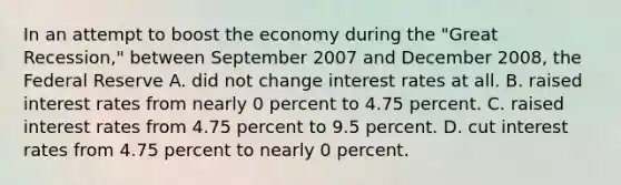 In an attempt to boost the economy during the "Great Recession," between September 2007 and December 2008, the Federal Reserve A. did not change interest rates at all. B. raised interest rates from nearly 0 percent to 4.75 percent. C. raised interest rates from 4.75 percent to 9.5 percent. D. cut interest rates from 4.75 percent to nearly 0 percent.