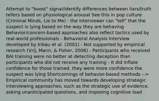 Attempt to "boost" signal/identify differences between liars/truth tellers based on physiological arousal See this in pop culture (Criminal Minds, Lie to Me) - the interviewer can "tell" that the suspect is lying based on the way they are behaving Behavior/concern-based approaches also reflect tactics used by real-world professionals - Behavioral Analysis Interview developed by Inbau et al. (2001) - Not supported by empirical research (Vrij, Mann, & Fisher, 2006) - Participants who received BAI training were no better at detecting deception than participants who did not receive any training - It did inflate confidence for those trained, they were more confidence the suspect was lying Shortcomings of behavior-based methods --> Empirical community has moved towards developing strategic interviewing approaches, such as the strategic use of evidence, asking unanticipated questions, and imposing cognitive load