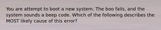 You are attempt to boot a new system. The boo fails, and the system sounds a beep code. Which of the following describes the MOST likely cause of this error?