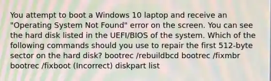 You attempt to boot a Windows 10 laptop and receive an "Operating System Not Found" error on the screen. You can see the hard disk listed in the UEFI/BIOS of the system. Which of the following commands should you use to repair the first 512-byte sector on the hard disk? bootrec /rebuildbcd bootrec /fixmbr bootrec /fixboot (Incorrect) diskpart list