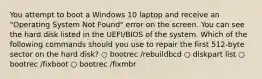 You attempt to boot a Windows 10 laptop and receive an "Operating System Not Found" error on the screen. You can see the hard disk listed in the UEFI/BIOS of the system. Which of the following commands should you use to repair the first 512-byte sector on the hard disk? ○ bootrec /rebuildbcd ○ diskpart list ○ bootrec /fixboot ○ bootrec /fixmbr