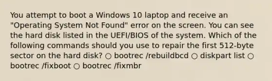 You attempt to boot a Windows 10 laptop and receive an "Operating System Not Found" error on the screen. You can see the hard disk listed in the UEFI/BIOS of the system. Which of the following commands should you use to repair the first 512-byte sector on the hard disk? ○ bootrec /rebuildbcd ○ diskpart list ○ bootrec /fixboot ○ bootrec /fixmbr