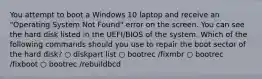 You attempt to boot a Windows 10 laptop and receive an "Operating System Not Found" error on the screen. You can see the hard disk listed in the UEFI/BIOS of the system. Which of the following commands should you use to repair the boot sector of the hard disk? ○ diskpart list ○ bootrec /fixmbr ○ bootrec /fixboot ○ bootrec /rebuildbcd