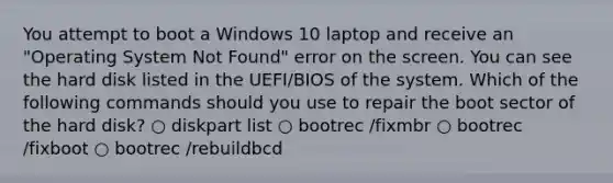 You attempt to boot a Windows 10 laptop and receive an "Operating System Not Found" error on the screen. You can see the hard disk listed in the UEFI/BIOS of the system. Which of the following commands should you use to repair the boot sector of the hard disk? ○ diskpart list ○ bootrec /fixmbr ○ bootrec /fixboot ○ bootrec /rebuildbcd