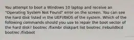 You attempt to boot a Windows 10 laptop and receive an "Operating System Not Found" error on the screen. You can see the hard disk listed in the UEFI/BIOS of the system. Which of the following commands should you use to repair the boot sector of the hard disk? bootrec /fixmbr diskpart list bootrec /rebuildbcd bootrec /fixboot