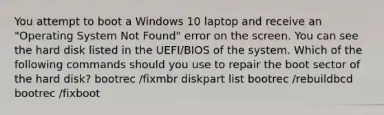 You attempt to boot a Windows 10 laptop and receive an "Operating System Not Found" error on the screen. You can see the hard disk listed in the UEFI/BIOS of the system. Which of the following commands should you use to repair the boot sector of the hard disk? bootrec /fixmbr diskpart list bootrec /rebuildbcd bootrec /fixboot