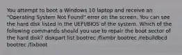 You attempt to boot a Windows 10 laptop and receive an "Operating System Not Found" error on the screen. You can see the hard disk listed in the UEFI/BIOS of the system. Which of the following commands should you use to repair the boot sector of the hard disk? diskpart list bootrec /fixmbr bootrec /rebuildbcd bootrec /fixboot