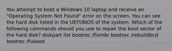 You attempt to boot a Windows 10 laptop and receive an "Operating System Not Found" error on the screen. You can see the hard disk listed in the UEFI/BIOS of the system. Which of the following commands should you use to repair the boot sector of the hard disk? diskpart list bootrec /fixmbr bootrec /rebuildbcd bootrec /fixboot