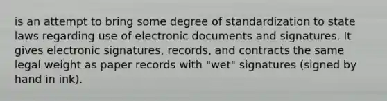 is an attempt to bring some degree of standardization to state laws regarding use of electronic documents and signatures. It gives electronic signatures, records, and contracts the same legal weight as paper records with "wet" signatures (signed by hand in ink).