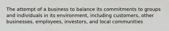 The attempt of a business to balance its commitments to groups and individuals in its environment, including customers, other businesses, employees, investors, and local communities