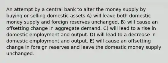 An attempt by a central bank to alter the money supply by buying or selling domestic assets A) will leave both domestic money supply and foreign reserves unchanged. B) will cause an offsetting change in aggregate demand. C) will lead to a rise in domestic employment and output. D) will lead to a decrease in domestic employment and output. E) will cause an offsetting change in foreign reserves and leave the domestic money supply unchanged.