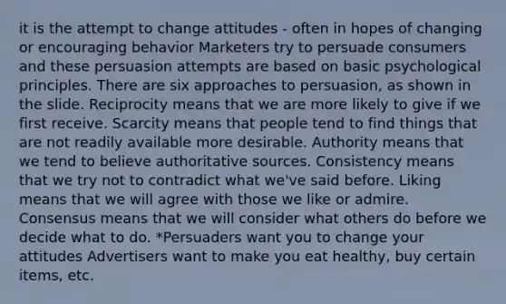 it is the attempt to change attitudes - often in hopes of changing or encouraging behavior Marketers try to persuade consumers and these persuasion attempts are based on basic psychological principles. There are six approaches to persuasion, as shown in the slide. Reciprocity means that we are more likely to give if we first receive. Scarcity means that people tend to find things that are not readily available more desirable. Authority means that we tend to believe authoritative sources. Consistency means that we try not to contradict what we've said before. Liking means that we will agree with those we like or admire. Consensus means that we will consider what others do before we decide what to do. *Persuaders want you to change your attitudes Advertisers want to make you eat healthy, buy certain items, etc.