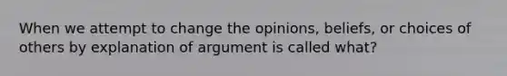 When we attempt to change the opinions, beliefs, or choices of others by explanation of argument is called what?