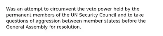 Was an attempt to circumvent the veto power held by the permanent members of the UN Security Council and to take questions of aggression between member statess before the General Assembly for resolution.