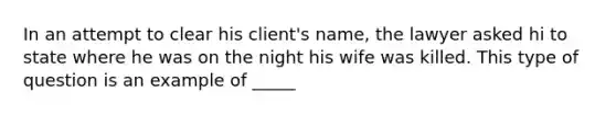 In an attempt to clear his client's name, the lawyer asked hi to state where he was on the night his wife was killed. This type of question is an example of _____