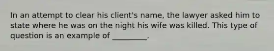 In an attempt to clear his client's name, the lawyer asked him to state where he was on the night his wife was killed. This type of question is an example of _________.