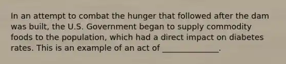 In an attempt to combat the hunger that followed after the dam was built, the U.S. Government began to supply commodity foods to the population, which had a direct impact on diabetes rates. This is an example of an act of ______________.