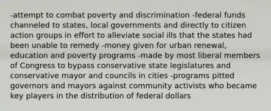 -attempt to combat poverty and discrimination -federal funds channeled to states, local governments and directly to citizen action groups in effort to alleviate social ills that the states had been unable to remedy -money given for urban renewal, education and poverty programs -made by most liberal members of Congress to bypass conservative state legislatures and conservative mayor and councils in cities -programs pitted governors and mayors against community activists who became key players in the distribution of federal dollars