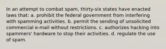 In an attempt to combat spam, thirty-six states have enacted laws that: a. prohibit the federal government from interfering with spamming activities. b. permit the sending of unsolicited commercial e-mail without restrictions. c. authorizes hacking into spammers' hardware to stop their activities. d. regulate the use of spam.