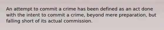 An attempt to commit a crime has been defined as an act done with the intent to commit a crime, beyond mere preparation, but falling short of its actual commission.