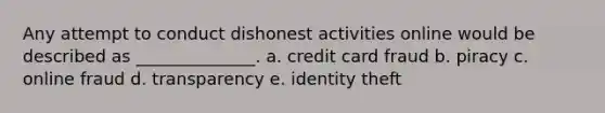 Any attempt to conduct dishonest activities online would be described as ______________. a. credit card fraud b. piracy c. online fraud d. transparency e. identity theft