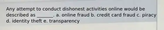 Any attempt to conduct dishonest activities online would be described as _______. a. online fraud b. credit card fraud c. piracy d. identity theft e. transparency